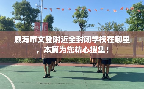 威海市文登附近全封闭学校在哪里，本篇为您精心搜集！