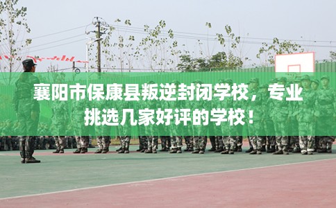 襄阳市保康县叛逆封闭学校，专业挑选几家好评的学校！