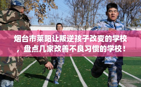 烟台市莱阳让叛逆孩子改变的学校，盘点几家改善不良习惯的学校！