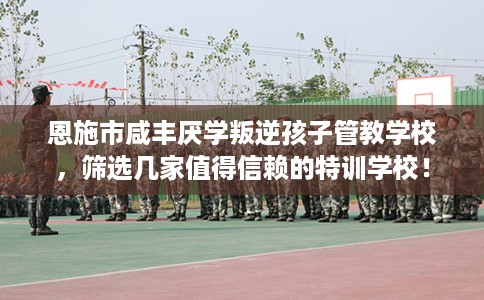 恩施市咸丰厌学叛逆孩子管教学校,筛选几家值得信赖的特训学校! 恩施市咸丰厌学叛逆孩子管教学校,筛选几家值得信赖的特训学校!