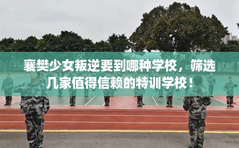 襄樊少女叛逆要到哪种学校，筛选几家值得信赖的特训学校！