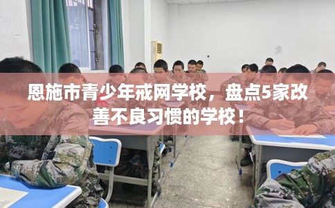 恩施市青少年戒网学校，盘点5家改善不良习惯的学校！