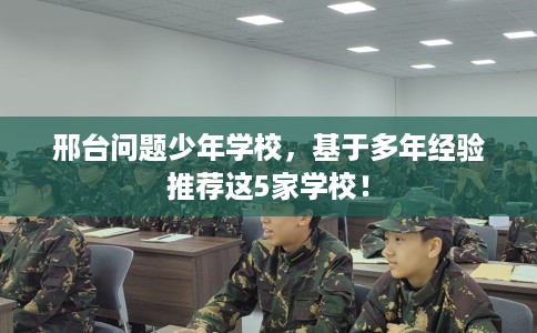 邢台问题少年学校，基于多年经验推荐这5家学校！