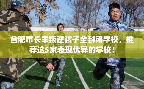 合肥市长丰叛逆孩子全封闭学校，推荐这5家表现优异的学校！