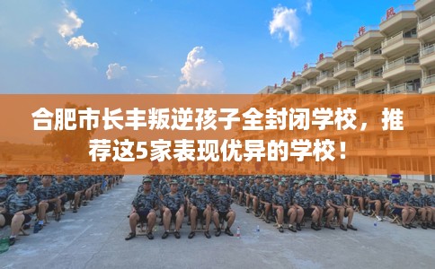 合肥市长丰叛逆孩子全封闭学校，推荐这5家表现优异的学校！
