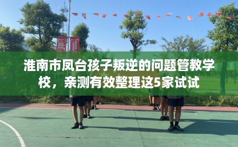 淮南市凤台孩子叛逆的问题管教学校，亲测有效整理这5家试试