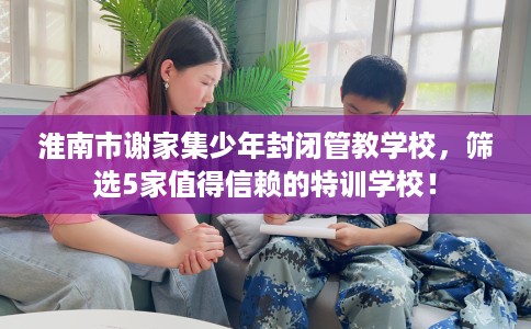 淮南市谢家集少年封闭管教学校，筛选5家值得信赖的特训学校！