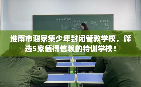 淮南市谢家集少年封闭管教学校，筛选5家值得信赖的特训学校！