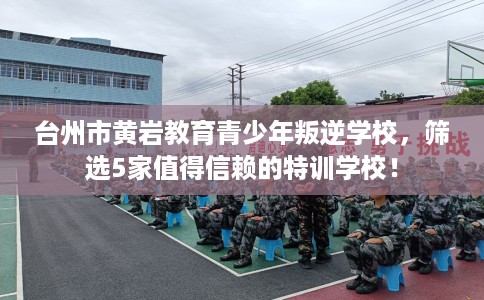 台州市黄岩教育青少年叛逆学校，筛选5家值得信赖的特训学校！