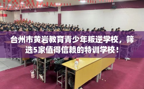 台州市黄岩教育青少年叛逆学校，筛选5家值得信赖的特训学校！