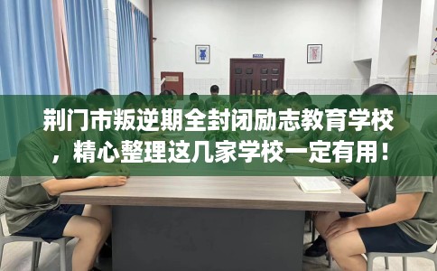 荆门市叛逆期全封闭励志教育学校，精心整理这几家学校一定有用！