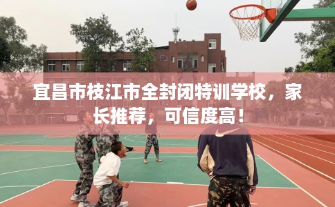 宜昌市枝江市全封闭特训学校，家长推荐，可信度高！