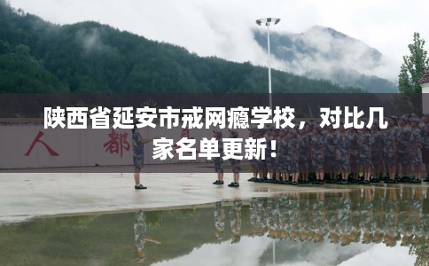陕西省延安市戒网瘾学校，对比几家名单更新！