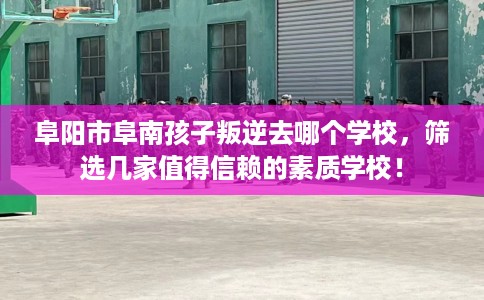 阜阳市阜南孩子叛逆去哪个学校，筛选几家值得信赖的素质学校！