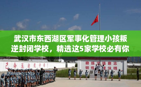 武汉市东西湖区军事化管理小孩叛逆封闭学校，精选这5家学校必有你需！