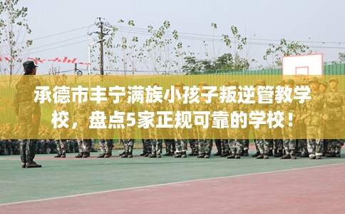 承德市丰宁满族小孩子叛逆管教学校，盘点5家正规可靠的学校！