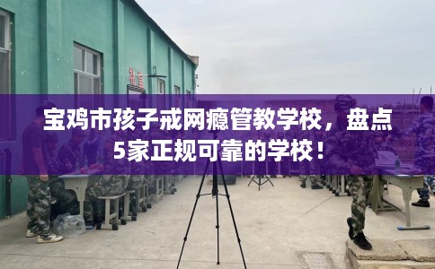 宝鸡市孩子戒网瘾管教学校，盘点5家正规可靠的学校！