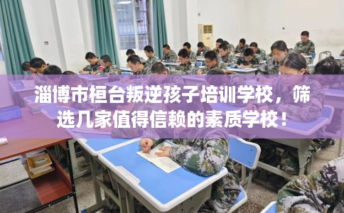 淄博市桓台叛逆孩子培训学校,筛选几家值得信赖的素质学校! 淄博市桓台叛逆孩子培训学校,筛选几家值得信赖的素质学校!