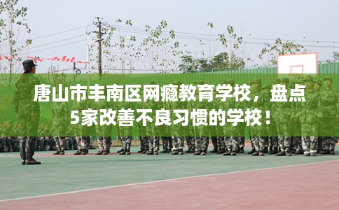 唐山市丰南区网瘾教育学校，盘点5家改善不良习惯的学校！