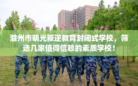 滁州市明光叛逆教育封闭式学校，筛选几家值得信赖的素质学校！