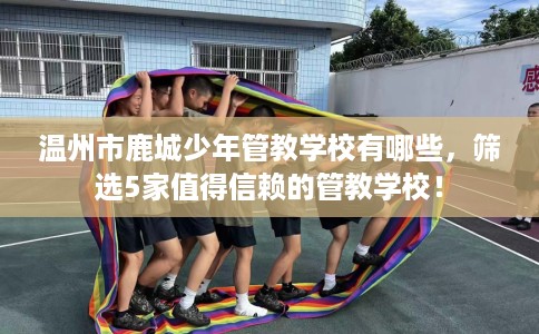 温州市鹿城少年管教学校有哪些，筛选5家值得信赖的管教学校！