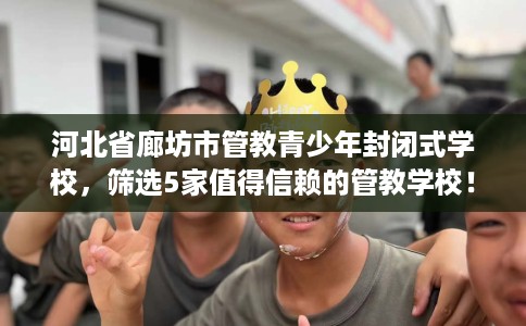 河北省廊坊市管教青少年封闭式学校,筛选5家值得信赖的管教学校! 河北省廊坊市管教青少年封闭式学校,筛选5家值得信赖的管教学校!