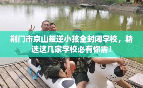 荆门市京山叛逆小孩全封闭学校，精选这几家学校必有你需！