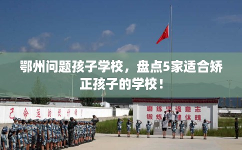 鄂州问题孩子学校，盘点5家适合矫正孩子的学校！