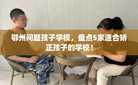 鄂州问题孩子学校，盘点5家适合矫正孩子的学校！
