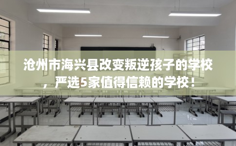 沧州市海兴县改变叛逆孩子的学校，严选5家值得信赖的学校！