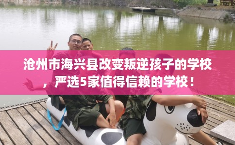 沧州市海兴县改变叛逆孩子的学校，严选5家值得信赖的学校！