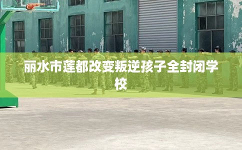 丽水市莲都改变叛逆孩子全封闭学校