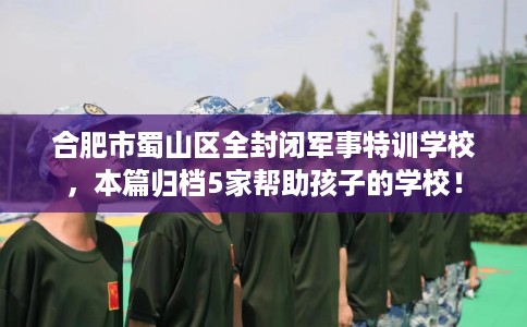合肥市蜀山区全封闭军事特训学校，本篇归档5家帮助孩子的学校！