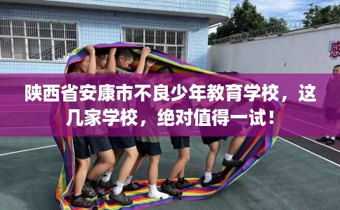 陕西省安康市不良少年教育学校，这几家学校，绝对值得一试！
