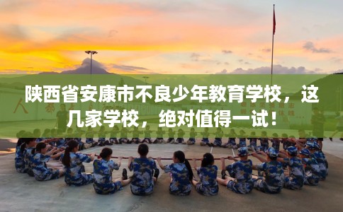 陕西省安康市不良少年教育学校，这几家学校，绝对值得一试！