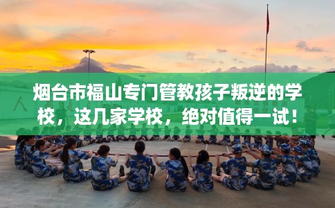 烟台市福山专门管教孩子叛逆的学校，这几家学校，绝对值得一试！