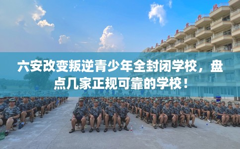 六安改变叛逆青少年全封闭学校，盘点几家正规可靠的学校！
