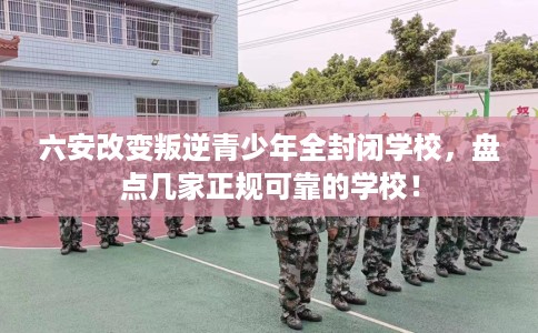 六安改变叛逆青少年全封闭学校，盘点几家正规可靠的学校！