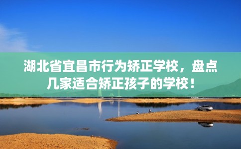 湖北省宜昌市行为矫正学校，盘点几家适合矫正孩子的学校！