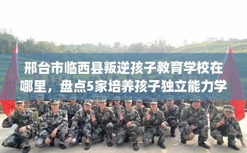 邢台市临西县叛逆孩子教育学校在哪里，盘点5家培养孩子独立能力学校！