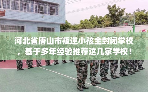 河北省唐山市叛逆小孩全封闭学校，基于多年经验推荐这几家学校！
