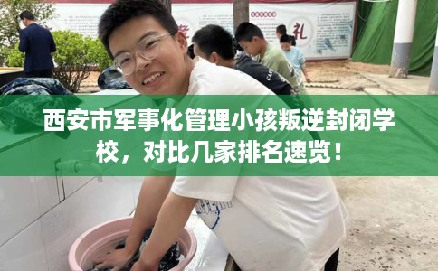 西安市军事化管理小孩叛逆封闭学校，对比几家排名速览！