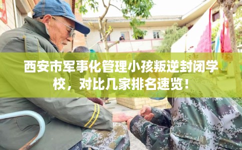 西安市军事化管理小孩叛逆封闭学校，对比几家排名速览！