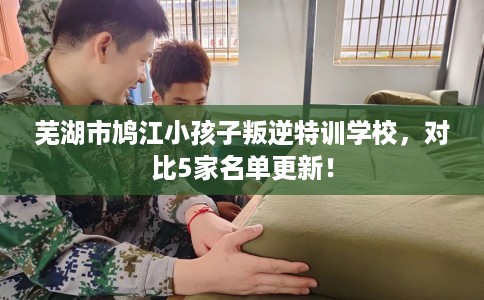 芜湖市鸠江小孩子叛逆特训学校，对比5家名单更新！