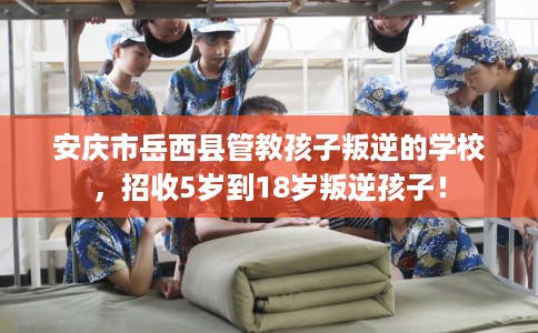 安庆市岳西县管教孩子叛逆的学校，招收5岁到18岁叛逆孩子！