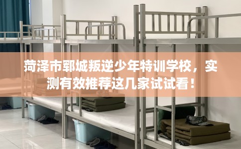 菏泽市郓城叛逆少年特训学校，实测有效推荐这几家试试看！