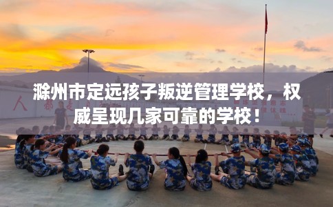 滁州市定远孩子叛逆管理学校，权威呈现几家可靠的学校！