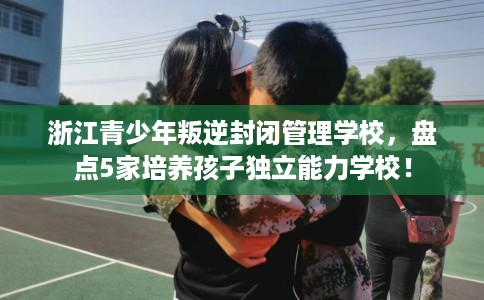 浙江青少年叛逆封闭管理学校,盘点5家培养孩子独立能力学校! 浙江青少年叛逆封闭管理学校,盘点5家培养孩子独立能力学校!