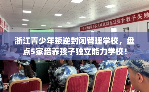 浙江青少年叛逆封闭管理学校,盘点5家培养孩子独立能力学校! 浙江青少年叛逆封闭管理学校,盘点5家培养孩子独立能力学校!