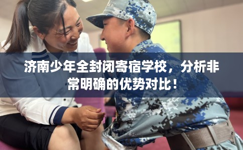 济南少年全封闭寄宿学校，分析非常明确的优势对比！